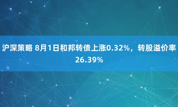 沪深策略 8月1日和邦转债上涨0.32%，转股溢价率26.39%