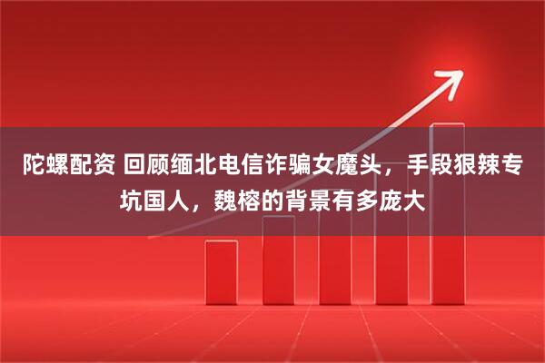 陀螺配资 回顾缅北电信诈骗女魔头，手段狠辣专坑国人，魏榕的背景有多庞大