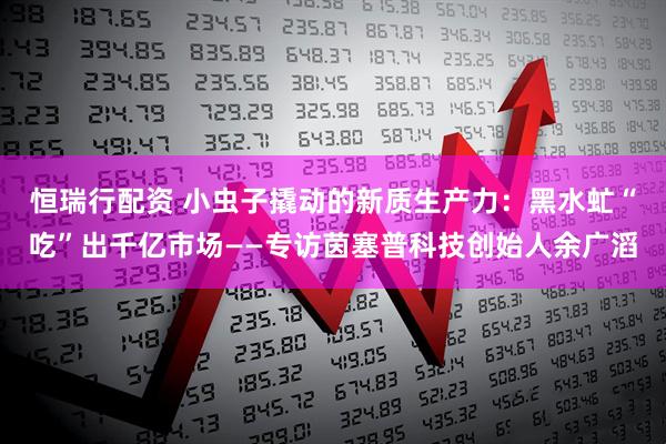 恒瑞行配资 小虫子撬动的新质生产力：黑水虻“吃”出千亿市场——专访茵塞普科技创始人余广滔