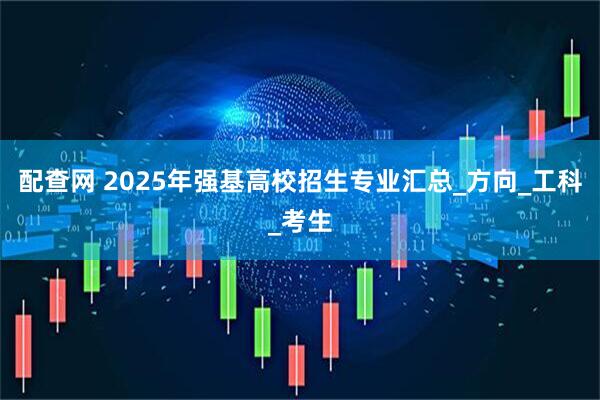 配查网 2025年强基高校招生专业汇总_方向_工科_考生