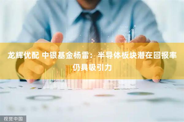 龙辉优配 中银基金杨雷：半导体板块潜在回报率仍具吸引力